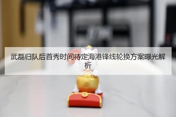 武磊归队后首秀时间待定海港锋线轮换方案曝光解析